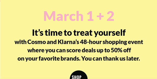 March 1+2 It's time to treat yourself with Cosmo and Klarna's 48-hour shopping event where you can score deals up to 50% off on your favorite brands. You can thank us later. 