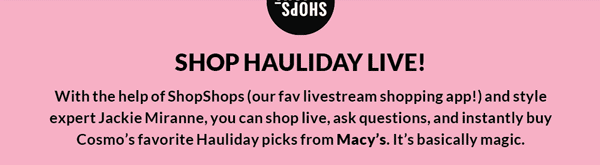 SHOP HAULIDAY LIVE! With the help of ShopShops (our fav livestream shopping app!) and style expert Jackie Miranne, you can shop live, ask questions, and instantly buy Cosmo's favorite Hauliday pics from Macy's. It's basically magic.