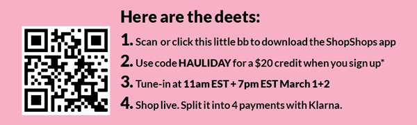 Here are the deets: 1, Scan or click this little bb to download the ShopShops app; 2. Use code HAULIDAY for a $20 credit when you sign up*; 3. Tune-in at 11amEST + 7pm EST March 1+2; 4. Shop live. Split it into 4 payments with Klarna. 